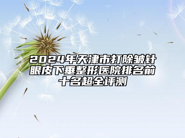 2024年天津市打除皱针眼皮下垂整形医院排名前十名超全评测