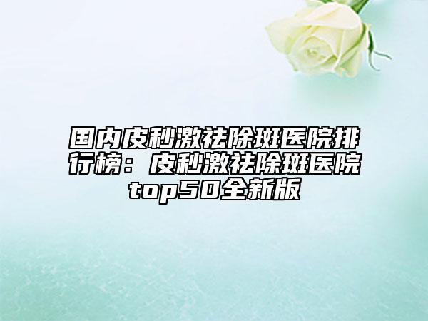 国内皮秒激祛除斑医院排行榜：皮秒激祛除斑医院top50全新版