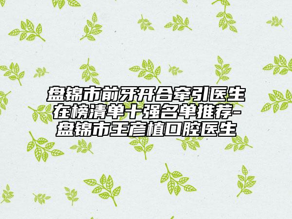 盘锦市前牙开合牵引医生在榜清单十强名单推荐-盘锦市王彦植口腔医生