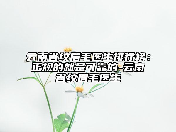 云南省纹眉毛医生排行榜：正规的就是可靠的-云南省纹眉毛医生