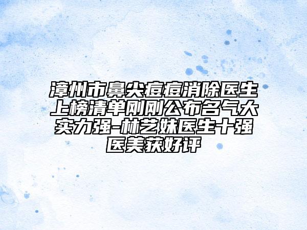 漳州市鼻尖痘痘消除医生上榜清单刚刚公布名气大实力强-林艺妹医生十强医美获好评