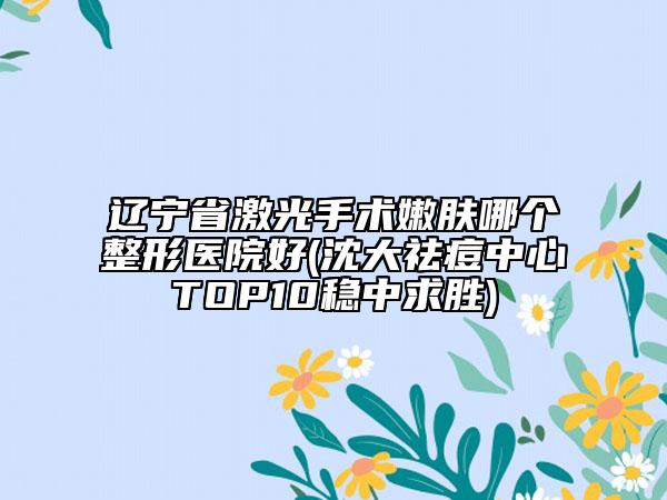 辽宁省激光手术嫩肤哪个整形医院好(沈大祛痘中心TOP10稳中求胜)