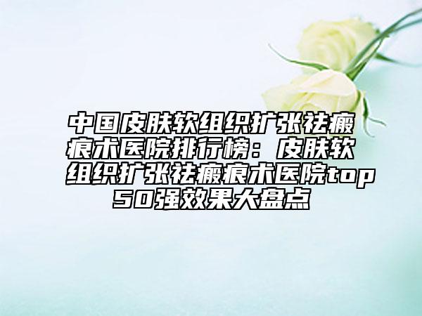 中国皮肤软组织扩张祛瘢痕术医院排行榜：皮肤软组织扩张祛瘢痕术医院top50强效果大盘点