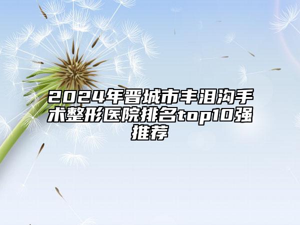 2024年晋城市丰泪沟手术整形医院排名top10强推荐