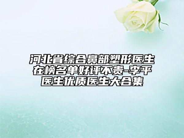 河北省综合鼻部塑形医生在榜名单好评不贵-李平医生优质医生大合集