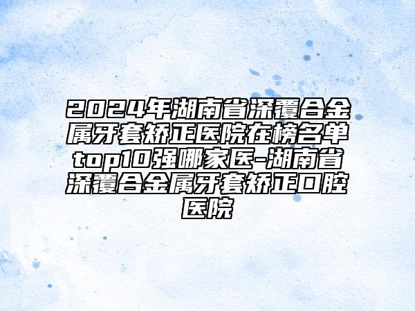 2024年湖南省深覆合金属牙套矫正医院在榜名单top10强哪家医-湖南省深覆合金属牙套矫正口腔医院