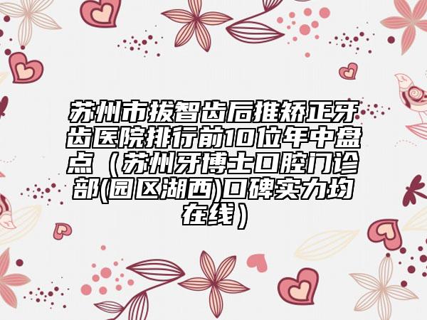 苏州市拔智齿后推矫正牙齿医院排行前10位年中盘点（苏州牙博士口腔门诊部(园区湖西)口碑实力均在线）