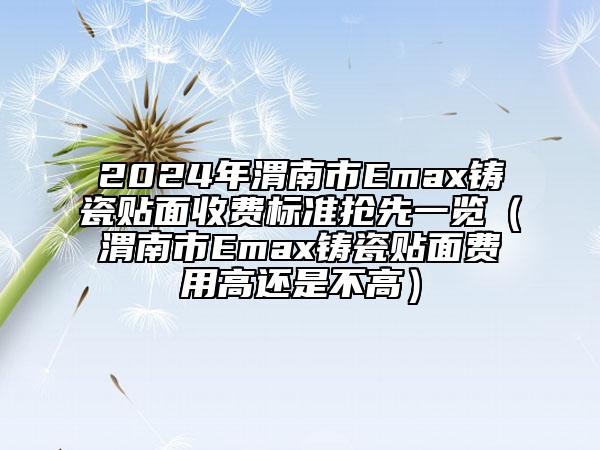 2024年渭南市Emax铸瓷贴面收费标准抢先一览（渭南市Emax铸瓷贴面费用高还是不高）