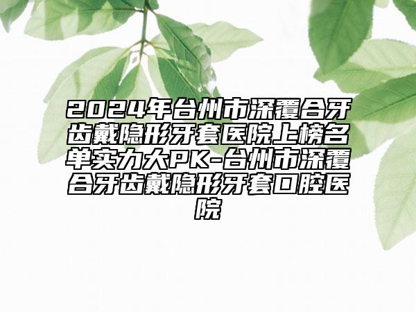 2024年台州市深覆合牙齿戴隐形牙套医院上榜名单实力大PK-台州市深覆合牙齿戴隐形牙套口腔医院