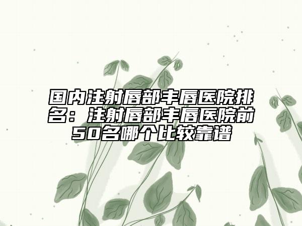 国内注射唇部丰唇医院排名：注射唇部丰唇医院前50名哪个比较靠谱