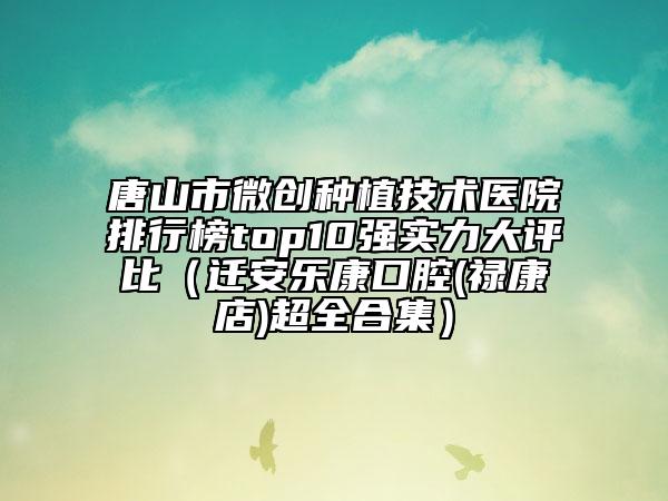 唐山市微创种植技术医院排行榜top10强实力大评比（迁安乐康口腔(禄康店)超全合集）