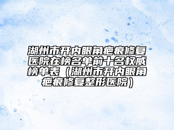 湖州市开内眼角疤痕修复医院在榜名单前十名权威榜单表（湖州市开内眼角疤痕修复整形医院）