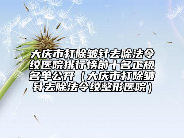 大庆市打除皱针去除法令纹医院排行榜前十名正规名单公开（大庆市打除皱针去除法令纹整形医院）