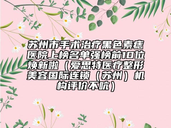 苏州市手术治疗黑色素痣医院上榜名单强榜前10位焕新啦（爱思特医疗整形美容国际连锁（苏州）机构评价不吭）