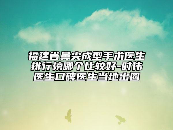 福建省鼻尖成型手术医生排行榜哪个比较好-时伟医生口碑医生当地出圈