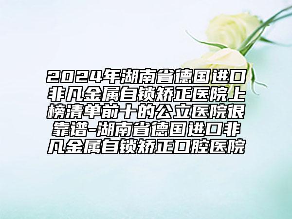 2024年湖南省德国进口非凡金属自锁矫正医院上榜清单前十的公立医院很靠谱-湖南省德国进口非凡金属自锁矫正口腔医院