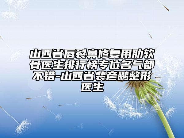 山西省唇裂鼻修复用肋软骨医生排行榜专位名气都不错-山西省裴彦鹏整形医生