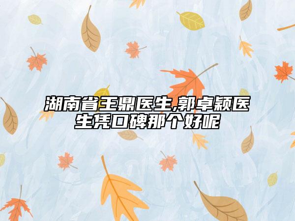 湖南省王鼎医生,郭卓颖医生凭口碑那个好呢