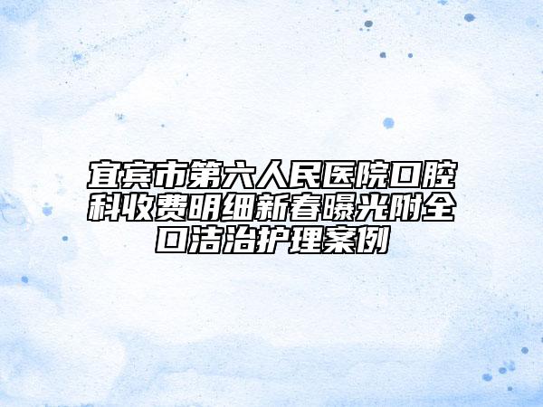 宜宾市第六人民医院口腔科收费明细新春曝光附全口洁治护理案例