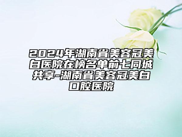 2024年湖南省美容冠美白医院在榜名单前七同城共享-湖南省美容冠美白口腔医院