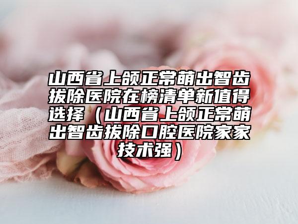 山西省上颌正常萌出智齿拔除医院在榜清单新值得选择（山西省上颌正常萌出智齿拔除口腔医院家家技术强）