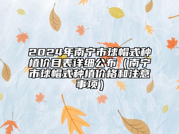 2024年南宁市球帽式种植价目表详细公布（南宁市球帽式种植价格和注意事项）