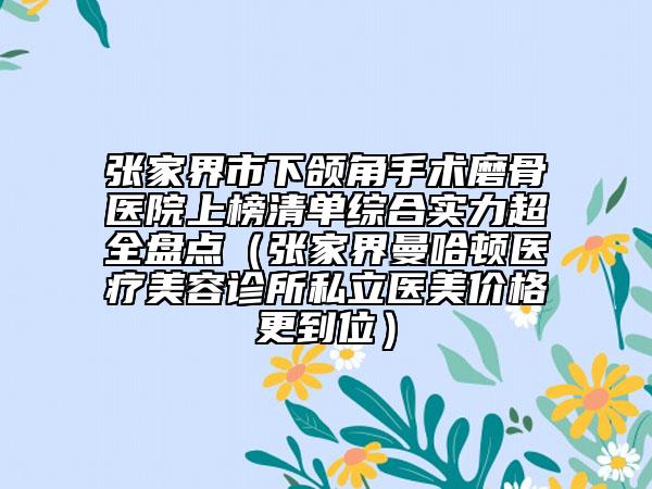 张家界市下颌角手术磨骨医院上榜清单综合实力超全盘点（张家界曼哈顿医疗美容诊所私立医美价格更到位）