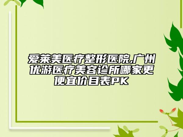 爱莱美医疗整形医院,广州优游医疗美容诊所哪家更便宜价目表PK