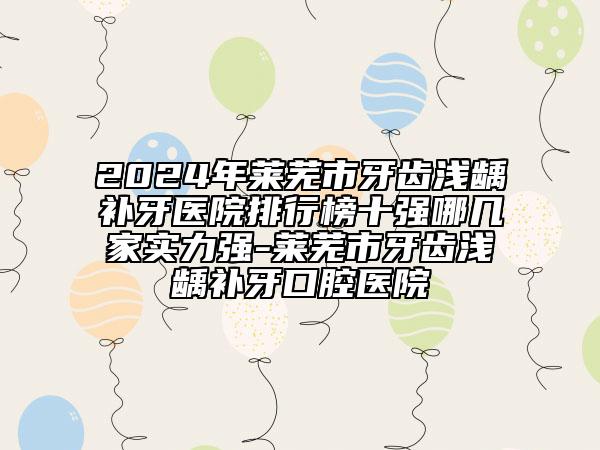 2024年莱芜市牙齿浅龋补牙医院排行榜十强哪几家实力强-莱芜市牙齿浅龋补牙口腔医院