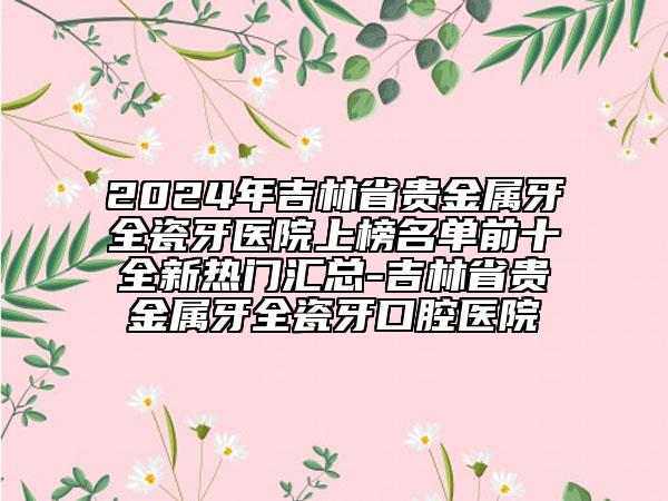 2024年吉林省贵金属牙全瓷牙医院上榜名单前十全新热门汇总-吉林省贵金属牙全瓷牙口腔医院