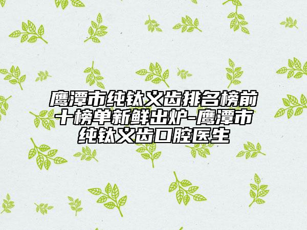 鹰潭市纯钛义齿排名榜前十榜单新鲜出炉-鹰潭市纯钛义齿口腔医生