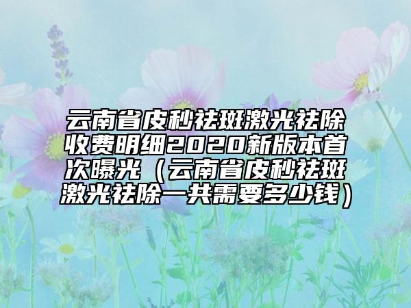 云南省皮秒祛斑激光祛除收费明细2020新版本首次曝光（云南省皮秒祛斑激光祛除一共需要多少钱）