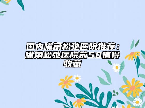 国内嘴角松弛医院推荐：嘴角松弛医院前50值得收藏