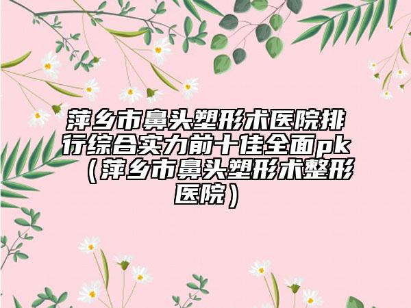 萍乡市鼻头塑形术医院排行综合实力前十佳全面pk（萍乡市鼻头塑形术整形医院）