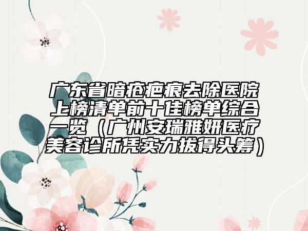 广东省暗疮疤痕去除医院上榜清单前十佳榜单综合一览（广州安瑞雅妍医疗美容诊所凭实力拔得头筹）