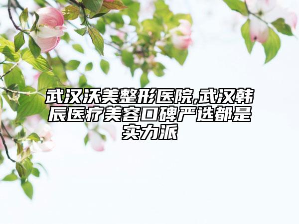 武汉沃美整形医院,武汉韩辰医疗美容口碑严选都是实力派