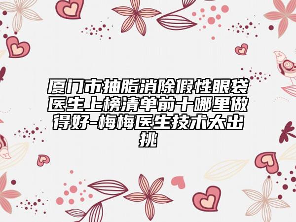 厦门市抽脂消除假性眼袋医生上榜清单前十哪里做得好-梅梅医生技术太出挑