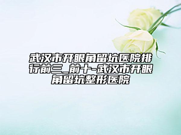 武汉市开眼角留坑医院排行前三_前十-武汉市开眼角留坑整形医院