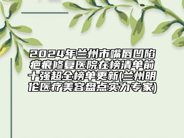 2024年兰州市嘴唇凹陷疤痕修复医院在榜清单前十强超全榜单更新(兰州明伦医疗美容盘点实力专家)