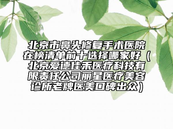 北京市鼻头修复手术医院在榜清单前十选择哪家好（北京爱德佳禾医疗科技有限责任公司丽星医疗美容诊所老牌医美口碑出众）