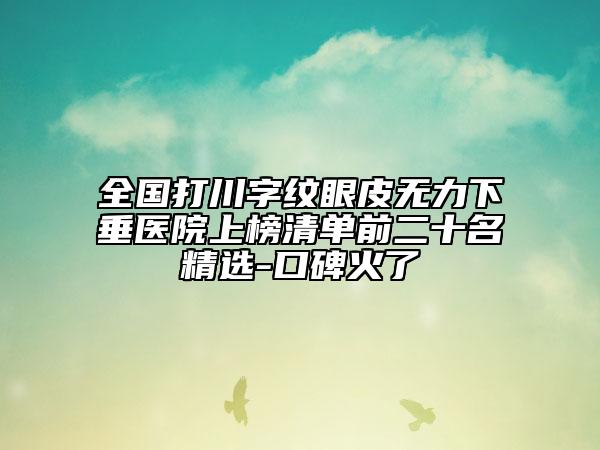 全国打川字纹眼皮无力下垂医院上榜清单前二十名精选-口碑火了