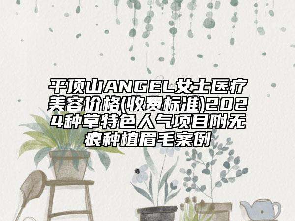 平顶山ANGEL女士医疗美容价格(收费标准)2024种草特色人气项目附无痕种植眉毛案例