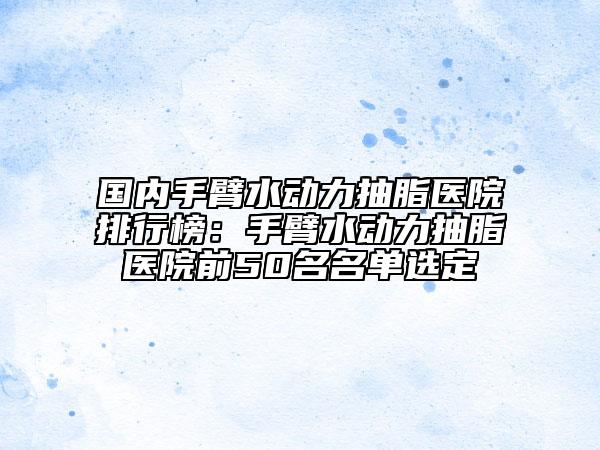 国内手臂水动力抽脂医院排行榜：手臂水动力抽脂医院前50名名单选定