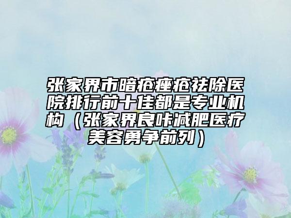 张家界市暗疮痤疮祛除医院排行前十佳都是专业机构（张家界良咔减肥医疗美容勇争前列）