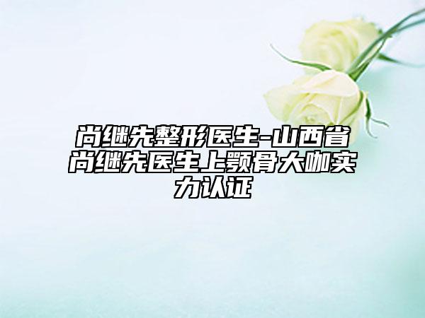 尚继先整形医生-山西省尚继先医生上颚骨大咖实力认证