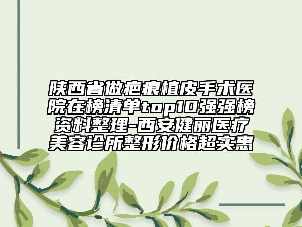 陕西省做疤痕植皮手术医院在榜清单top10强强榜资料整理-西安健丽医疗美容诊所整形价格超实惠