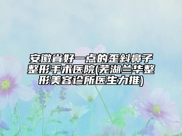 安徽省好一点的歪斜鼻子整形手术医院(芜湖兰华整形美容诊所医生力推)