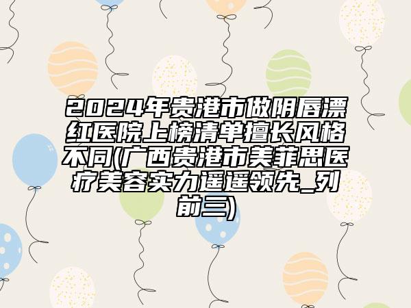 2024年贵港市做阴唇漂红医院上榜清单擅长风格不同(广西贵港市美菲思医疗美容实力遥遥领先_列前三)