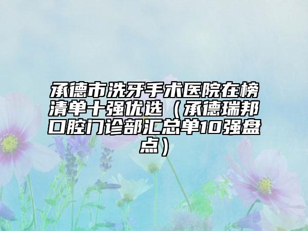 承德市洗牙手术医院在榜清单十强优选（承德瑞邦口腔门诊部汇总单10强盘点）