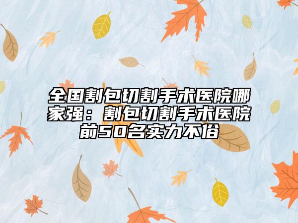 全国割包切割手术医院哪家强：割包切割手术医院前50名实力不俗